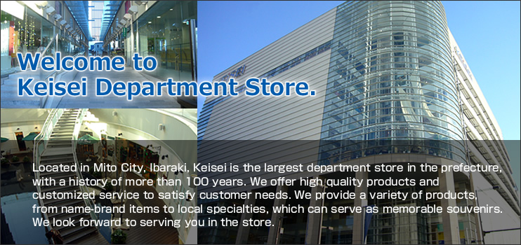 Welcome to Keisei Department Store.Located in Mito City, Ibaraki, Keisei is the largest department store in the prefecture, with a history of more than 100 years. We offer high quality products and customized service to satisfy customer needs. We provide a variety of products, from name-brand items to local specialties, which can serve as memorable souvenirs. We look forward to serving you in the store.