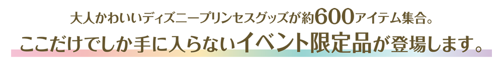 大人かわいいディズニープリンセスグッズが約600アイテム集合。ここだけでしか手に入らないイベント限定品が登場します。
