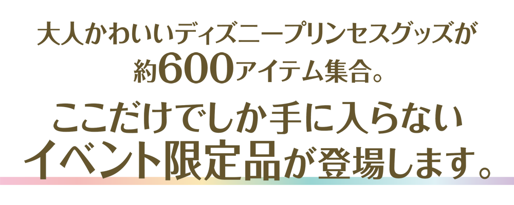 大人かわいいディズニープリンセスグッズが約600アイテム集合。ここだけでしか手に入らないイベント限定品が登場します。